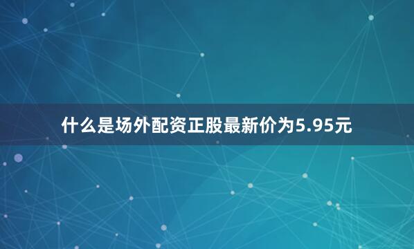 什么是场外配资正股最新价为5.95元