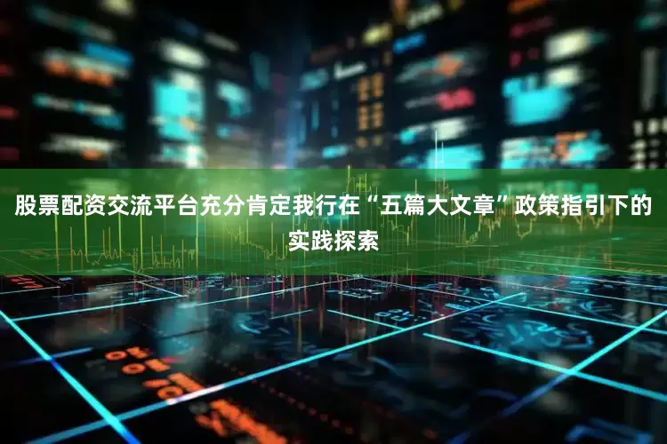 股票配资交流平台充分肯定我行在“五篇大文章”政策指引下的实践探索