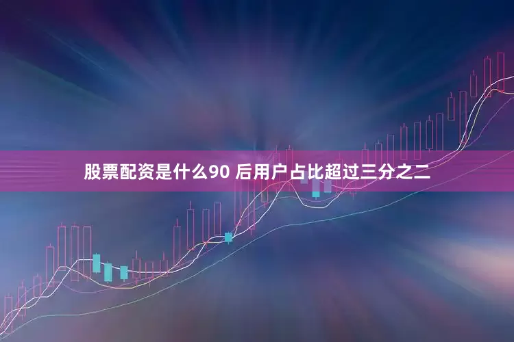 股票配资是什么90 后用户占比超过三分之二