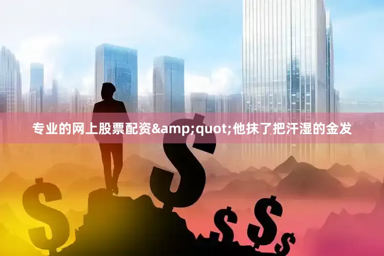专业的网上股票配资&quot;他抹了把汗湿的金发