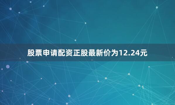 股票申请配资正股最新价为12.24元