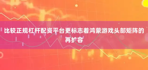 比较正规杠杆配资平台更标志着鸿蒙游戏头部矩阵的再扩容
