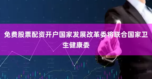 免费股票配资开户国家发展改革委将联合国家卫生健康委
