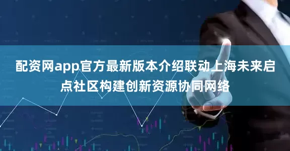 配资网app官方最新版本介绍联动上海未来启点社区构建创新资源协同网络