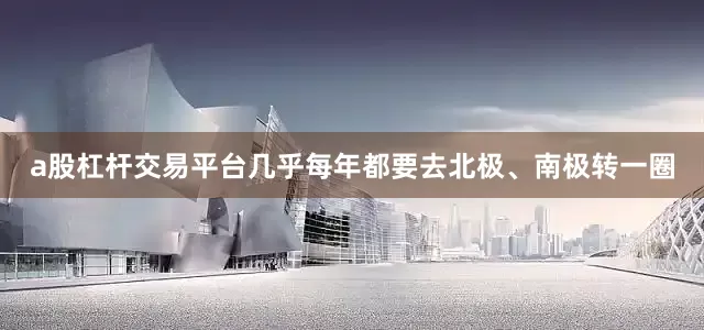 a股杠杆交易平台几乎每年都要去北极、南极转一圈