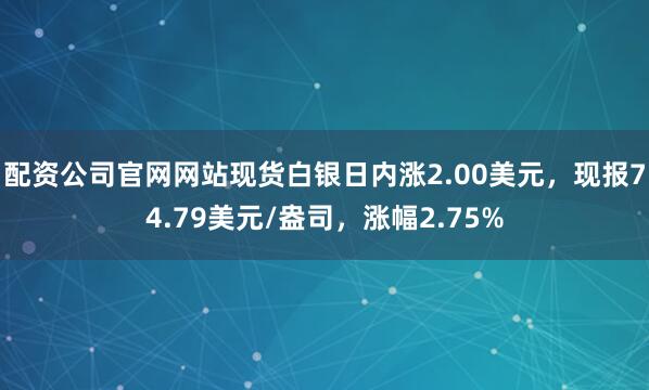配资公司官网网站现货白银日内涨2.00美元，现报74.79美元/盎司，涨幅2.75%