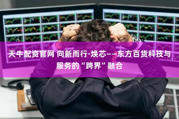 天牛配资官网 向新而行·焕芯——东方百货科技与服务的“跨界”融合