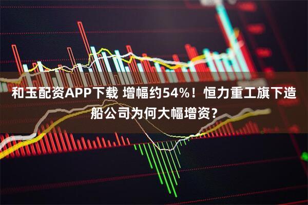 和玉配资APP下载 增幅约54%！恒力重工旗下造船公司为何大幅增资？