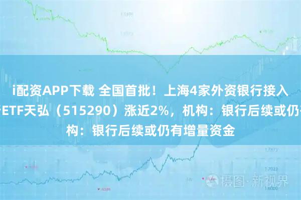 i配资APP下载 全国首批！上海4家外资银行接入上线，银行ETF天弘（515290）涨近2%，机构：银行后续或仍有增量资金