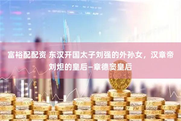 富裕配配资 东汉开国太子刘强的外孙女，汉章帝刘炟的皇后—章德窦皇后