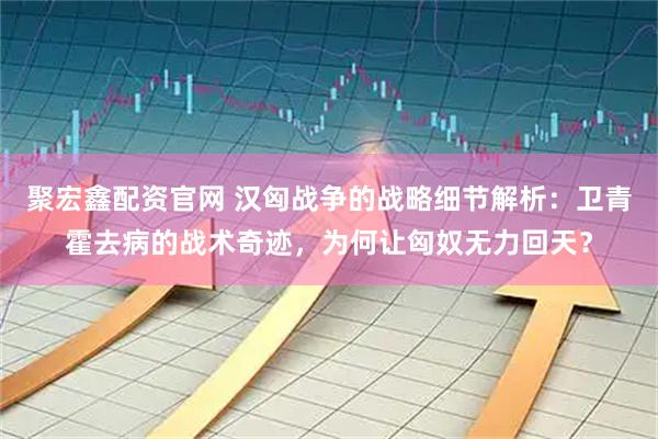 聚宏鑫配资官网 汉匈战争的战略细节解析：卫青霍去病的战术奇迹，为何让匈奴无力回天？