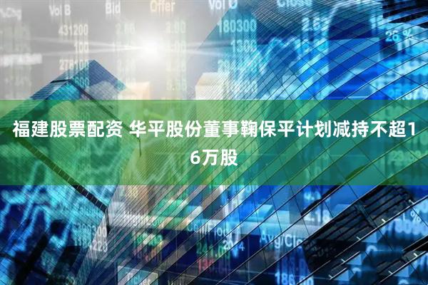 福建股票配资 华平股份董事鞠保平计划减持不超16万股