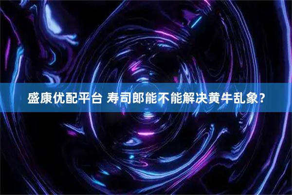 盛康优配平台 寿司郎能不能解决黄牛乱象？