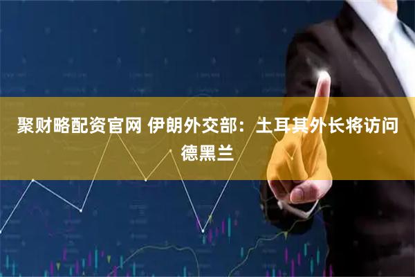 聚财略配资官网 伊朗外交部：土耳其外长将访问德黑兰