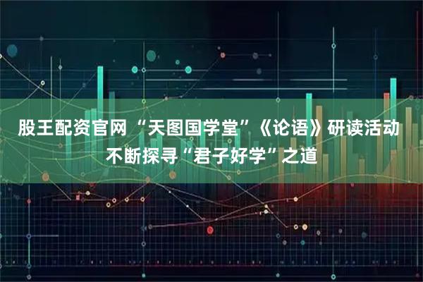 股王配资官网 “天图国学堂”《论语》研读活动 不断探寻“君子好学”之道