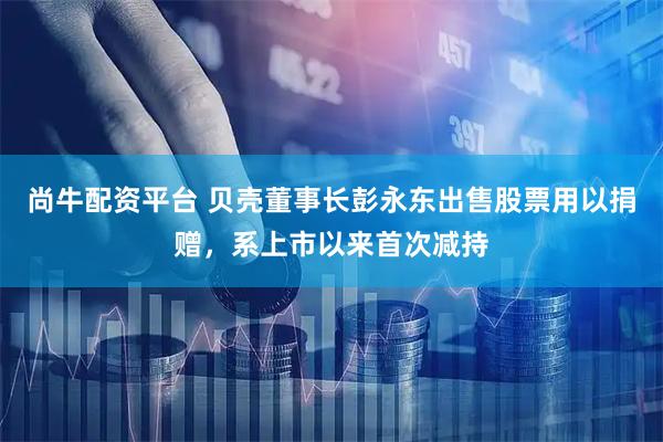 尚牛配资平台 贝壳董事长彭永东出售股票用以捐赠，系上市以来首次减持