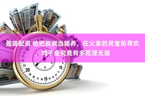 盈珑配资 他把叔叔当猪养，在父亲的灵堂前寻欢，刘子业究竟有多荒淫无诞