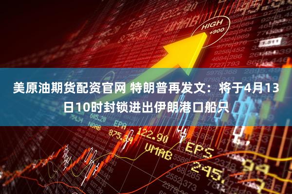 美原油期货配资官网 特朗普再发文：将于4月13日10时封锁进出伊朗港口船只