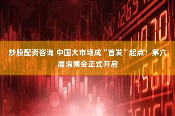 炒股配资咨询 中国大市场成“首发”起点！第六届消博会正式开启