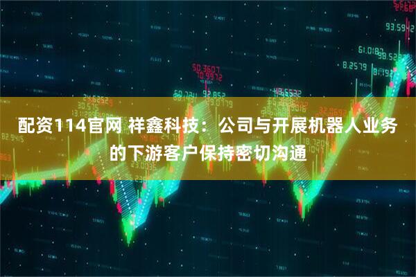 配资114官网 祥鑫科技：公司与开展机器人业务的下游客户保持密切沟通