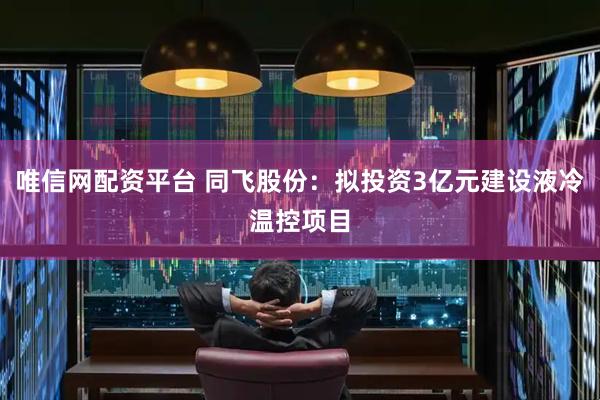 唯信网配资平台 同飞股份：拟投资3亿元建设液冷温控项目