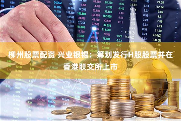 柳州股票配资 兴业银锡：筹划发行H股股票并在香港联交所上市