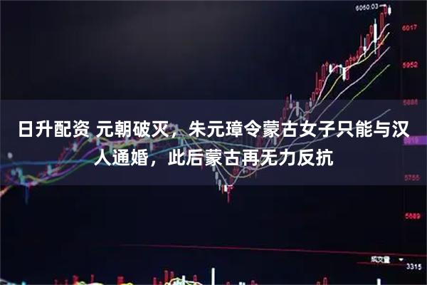 日升配资 元朝破灭，朱元璋令蒙古女子只能与汉人通婚，此后蒙古再无力反抗
