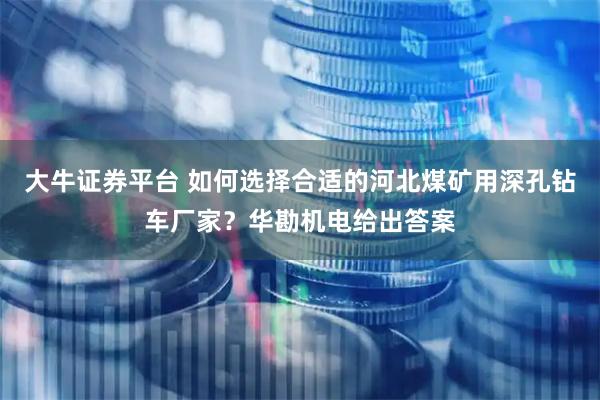 大牛证券平台 如何选择合适的河北煤矿用深孔钻车厂家？华勘机电给出答案