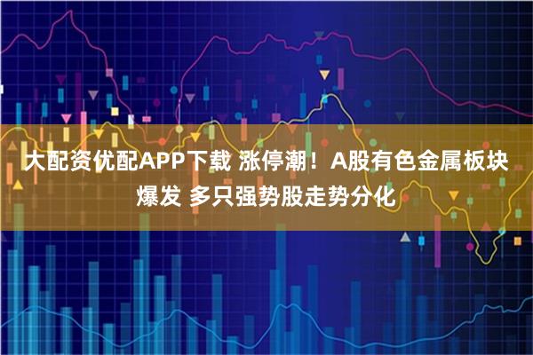 大配资优配APP下载 涨停潮！A股有色金属板块爆发 多只强势股走势分化