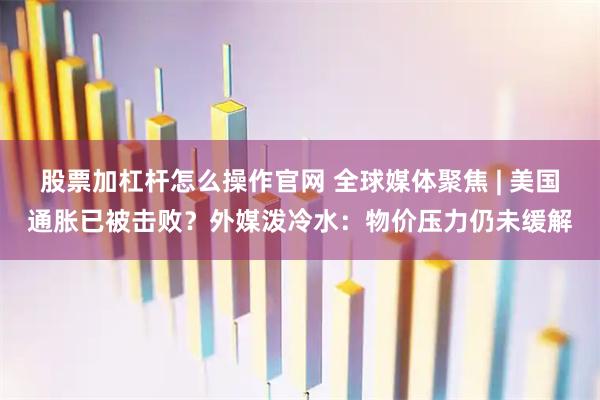 股票加杠杆怎么操作官网 全球媒体聚焦 | 美国通胀已被击败？外媒泼冷水：物价压力仍未缓解