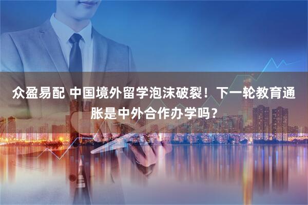 众盈易配 中国境外留学泡沫破裂！下一轮教育通胀是中外合作办学吗？