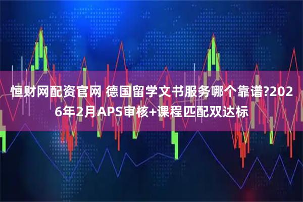 恒财网配资官网 德国留学文书服务哪个靠谱?2026年2月APS审核+课程匹配双达标