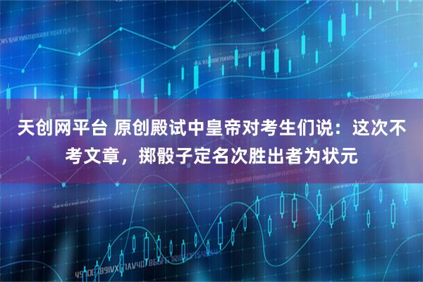 天创网平台 原创殿试中皇帝对考生们说：这次不考文章，掷骰子定名次胜出者为状元