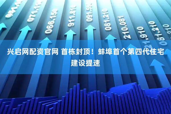 兴启网配资官网 首栋封顶！蚌埠首个第四代住宅建设提速