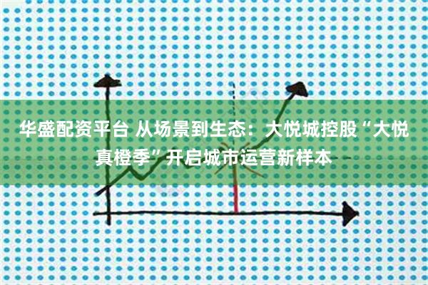 华盛配资平台 从场景到生态：大悦城控股“大悦真橙季”开启城市运营新样本