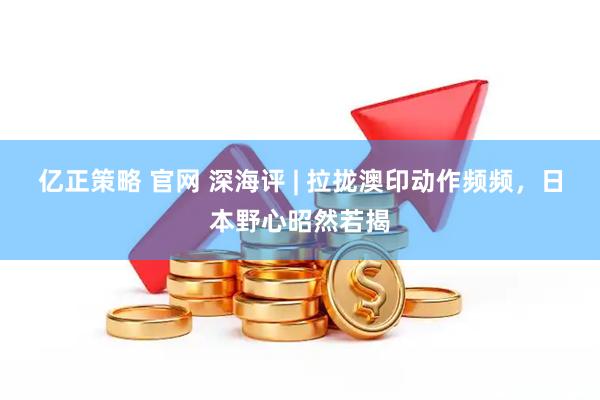 亿正策略 官网 深海评 | 拉拢澳印动作频频，日本野心昭然若揭
